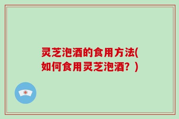 灵芝泡酒的食用方法(如何食用灵芝泡酒？)