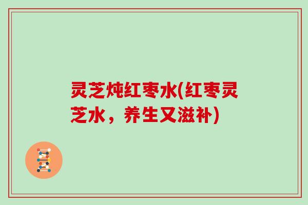 灵芝炖红枣水(红枣灵芝水，养生又滋补)