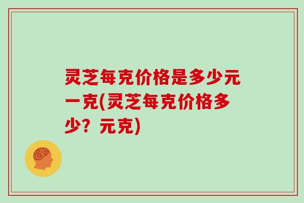 灵芝每克价格是多少元一克(灵芝每克价格多少？元克)