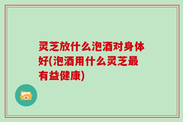 灵芝放什么泡酒对身体好(泡酒用什么灵芝最有益健康)