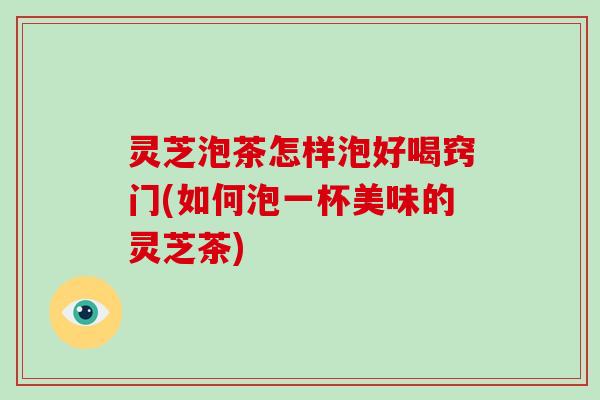 灵芝泡茶怎样泡好喝窍门(如何泡一杯美味的灵芝茶)