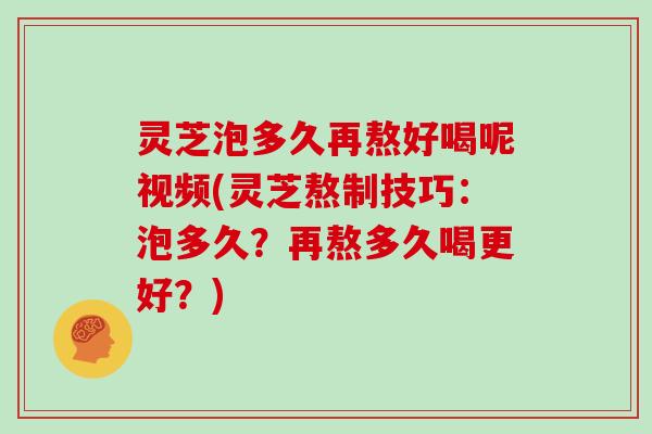 灵芝泡多久再熬好喝呢视频(灵芝熬制技巧：泡多久？再熬多久喝更好？)