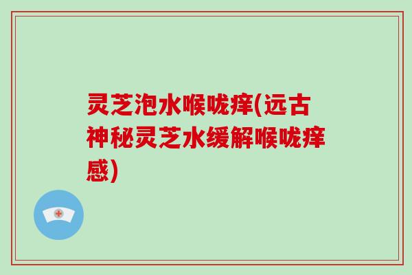 灵芝泡水喉咙痒(远古神秘灵芝水缓解喉咙痒感)