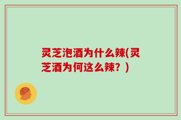 灵芝泡酒为什么辣(灵芝酒为何这么辣？)