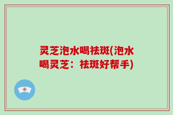 灵芝泡水喝祛斑(泡水喝灵芝：祛斑好帮手)