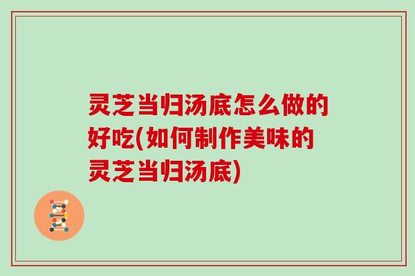 灵芝当归汤底怎么做的好吃(如何制作美味的灵芝当归汤底)