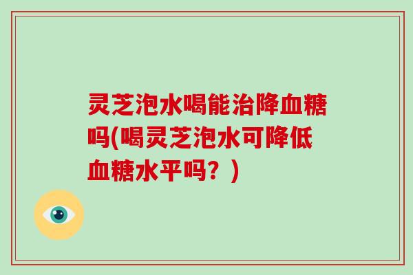 灵芝泡水喝能治降血糖吗(喝灵芝泡水可降低血糖水平吗？)