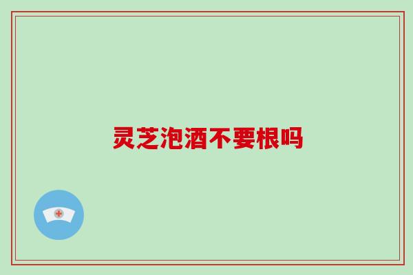 灵芝泡酒不要根吗
