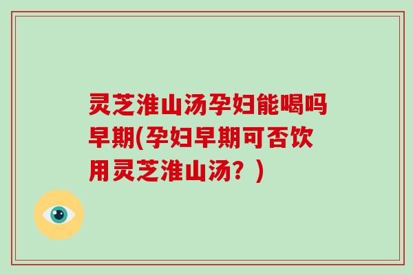 灵芝淮山汤孕妇能喝吗早期(孕妇早期可否饮用灵芝淮山汤？)