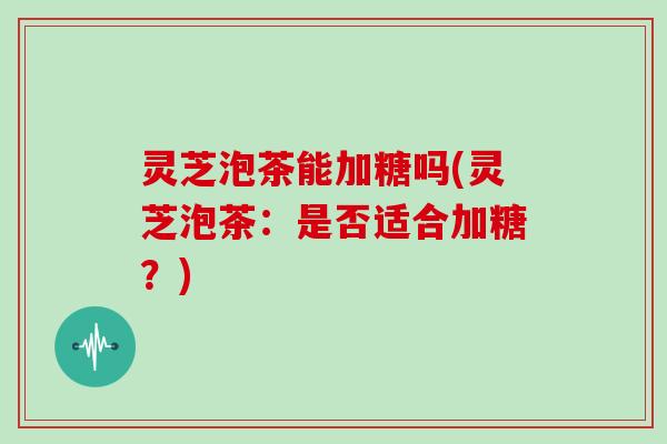 灵芝泡茶能加糖吗(灵芝泡茶：是否适合加糖？)