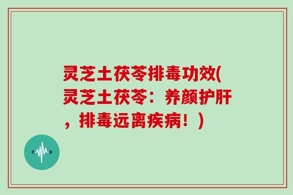 灵芝土茯苓排毒功效(灵芝土茯苓：养颜护肝，排毒远离疾病！)