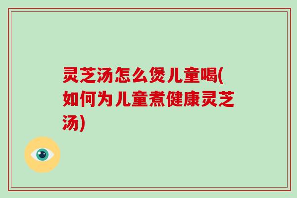 灵芝汤怎么煲儿童喝(如何为儿童煮健康灵芝汤)