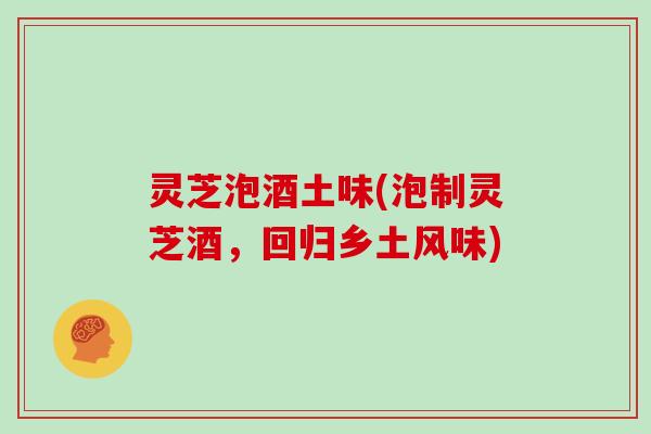 灵芝泡酒土味(泡制灵芝酒，回归乡土风味)