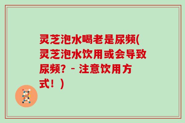 灵芝泡水喝老是尿频(灵芝泡水饮用或会导致尿频？- 注意饮用方式！)