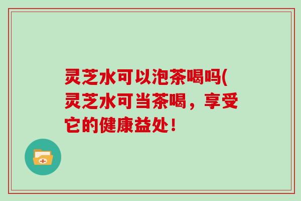 灵芝水可以泡茶喝吗(灵芝水可当茶喝，享受它的健康益处！