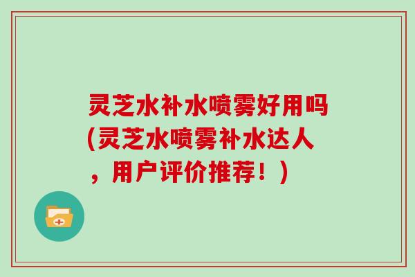 灵芝水补水喷雾好用吗(灵芝水喷雾补水达人，用户评价推荐！)