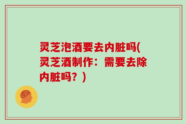 灵芝泡酒要去内脏吗(灵芝酒制作：需要去除内脏吗？)