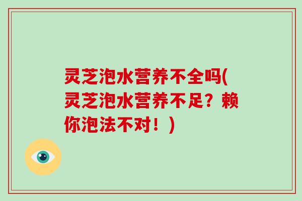 灵芝泡水营养不全吗(灵芝泡水营养不足？赖你泡法不对！)