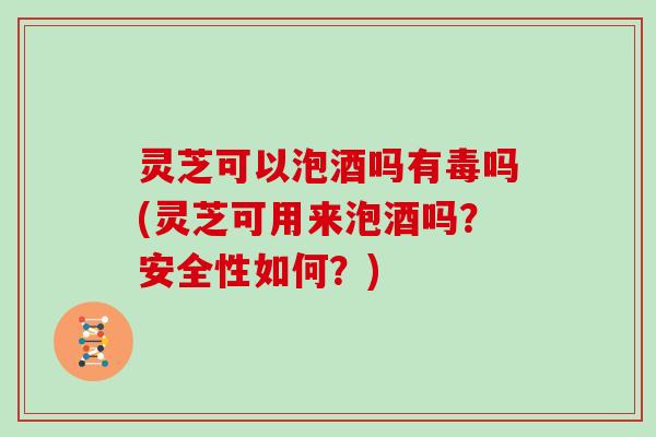 灵芝可以泡酒吗有毒吗(灵芝可用来泡酒吗？安全性如何？)