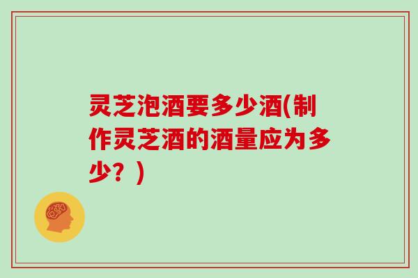灵芝泡酒要多少酒(制作灵芝酒的酒量应为多少？)
