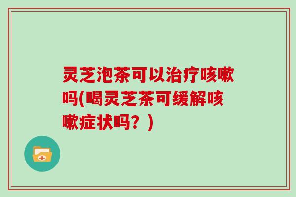 灵芝泡茶可以治疗咳嗽吗(喝灵芝茶可缓解咳嗽症状吗？)