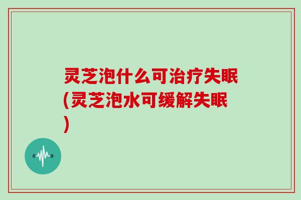 灵芝泡什么可治疗失眠(灵芝泡水可缓解失眠)