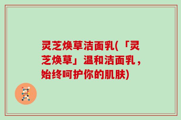 灵芝焕草洁面乳(「灵芝焕草」温和洁面乳，始终呵护你的肌肤)