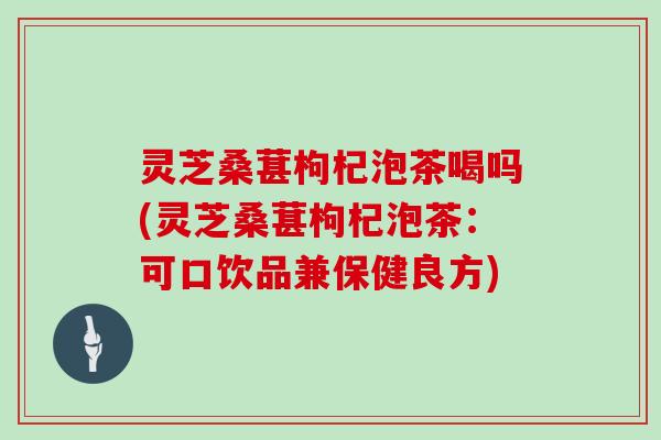 灵芝桑葚枸杞泡茶喝吗(灵芝桑葚枸杞泡茶：可口饮品兼保健良方)