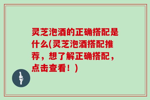 灵芝泡酒的正确搭配是什么(灵芝泡酒搭配推荐，想了解正确搭配，点击查看！)