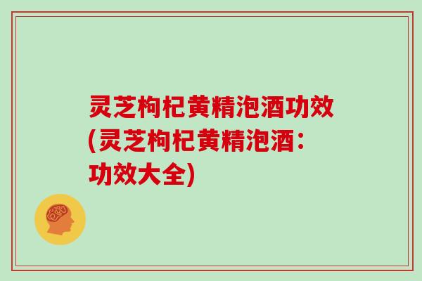 灵芝枸杞黄精泡酒功效(灵芝枸杞黄精泡酒：功效大全)