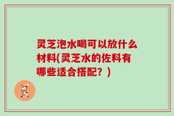 灵芝泡水喝可以放什么材料(灵芝水的佐料有哪些适合搭配？)