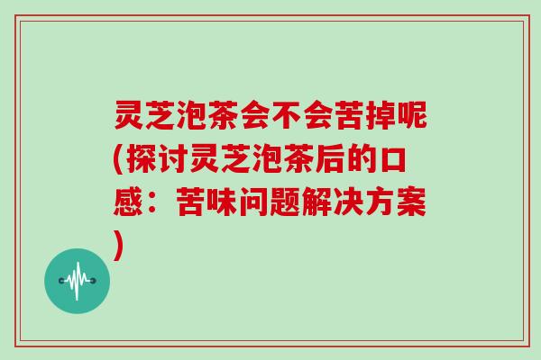 灵芝泡茶会不会苦掉呢(探讨灵芝泡茶后的口感：苦味问题解决方案)