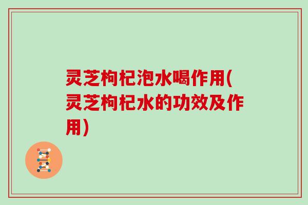 灵芝枸杞泡水喝作用(灵芝枸杞水的功效及作用)