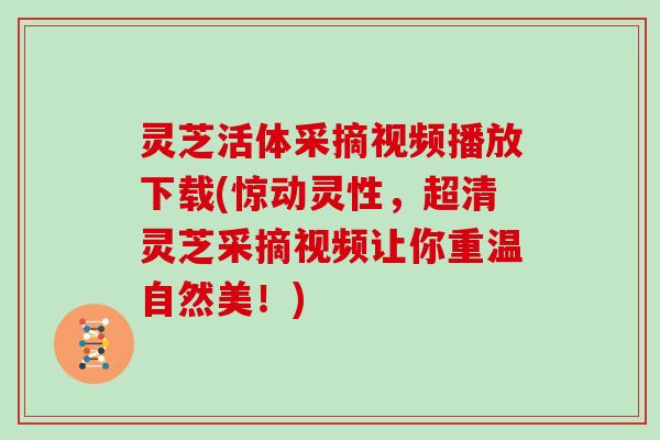 灵芝活体采摘视频播放下载(惊动灵性，超清灵芝采摘视频让你重温自然美！)