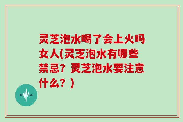 灵芝泡水喝了会上火吗女人(灵芝泡水有哪些禁忌？灵芝泡水要注意什么？)