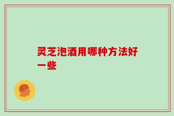 灵芝泡酒用哪种方法好一些