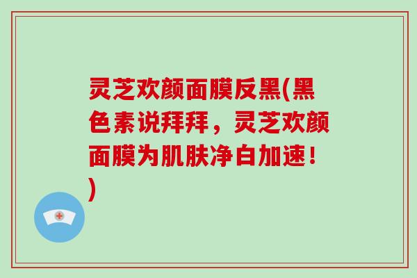 灵芝欢颜面膜反黑(黑色素说拜拜，灵芝欢颜面膜为肌肤净白加速！)