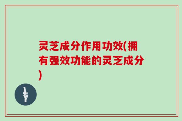 灵芝成分作用功效(拥有强效功能的灵芝成分)