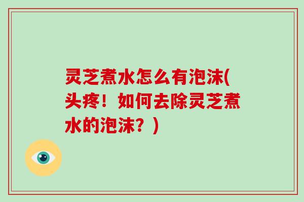 灵芝煮水怎么有泡沫(头疼！如何去除灵芝煮水的泡沫？)