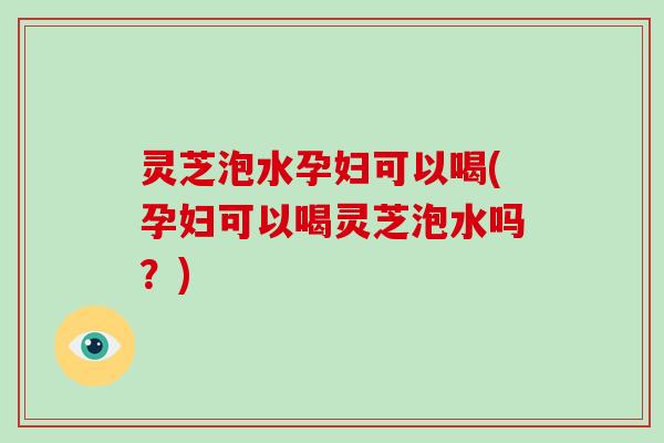 灵芝泡水孕妇可以喝(孕妇可以喝灵芝泡水吗？)