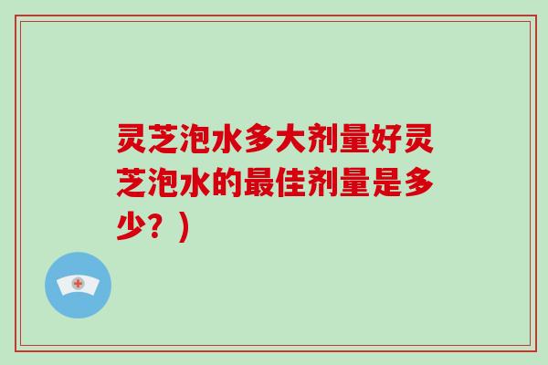 灵芝泡水多大剂量好灵芝泡水的最佳剂量是多少？)
