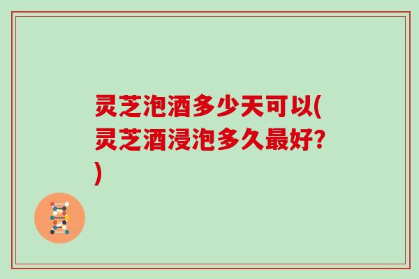 灵芝泡酒多少天可以(灵芝酒浸泡多久最好？)