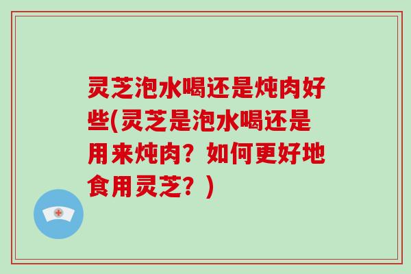 灵芝泡水喝还是炖肉好些(灵芝是泡水喝还是用来炖肉？如何更好地食用灵芝？)