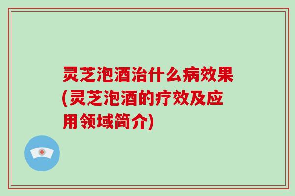 灵芝泡酒治什么病效果(灵芝泡酒的疗效及应用领域简介)