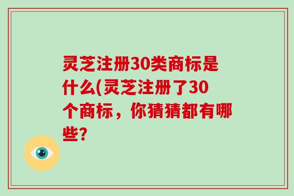 灵芝注册30类商标是什么(灵芝注册了30个商标，你猜猜都有哪些？