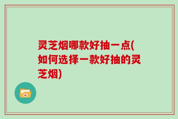 灵芝烟哪款好抽一点(如何选择一款好抽的灵芝烟)