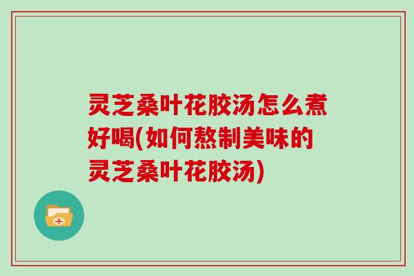 灵芝桑叶花胶汤怎么煮好喝(如何熬制美味的灵芝桑叶花胶汤)