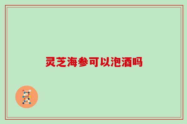灵芝海参可以泡酒吗