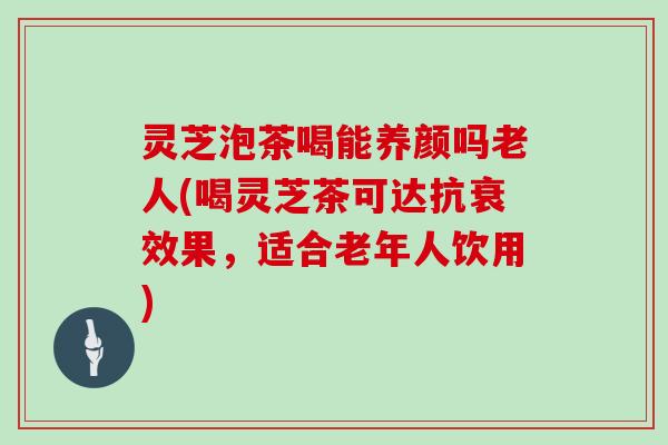 灵芝泡茶喝能养颜吗老人(喝灵芝茶可达抗衰效果，适合老年人饮用)
