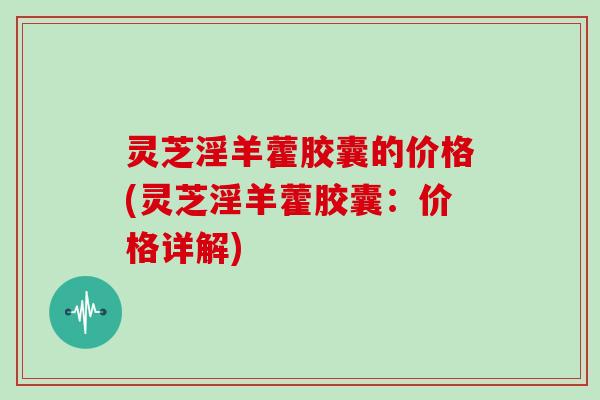 灵芝淫羊藿胶囊的价格(灵芝淫羊藿胶囊：价格详解)